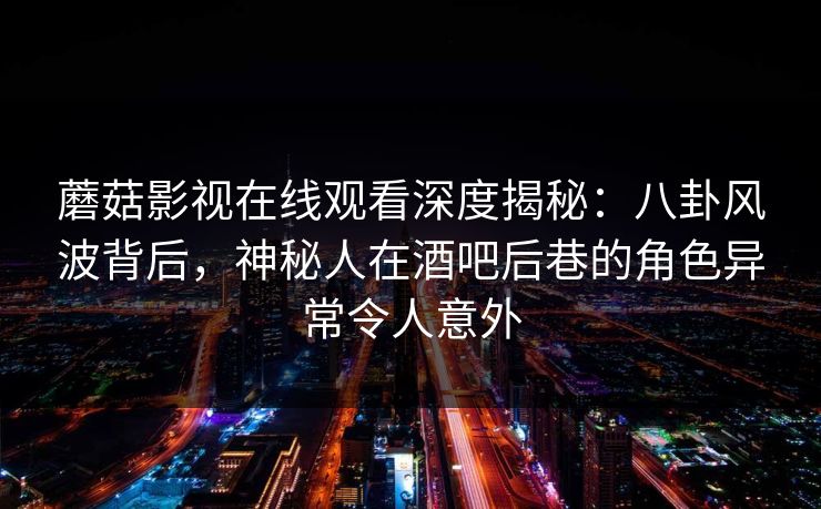 蘑菇影视在线观看深度揭秘：八卦风波背后，神秘人在酒吧后巷的角色异常令人意外