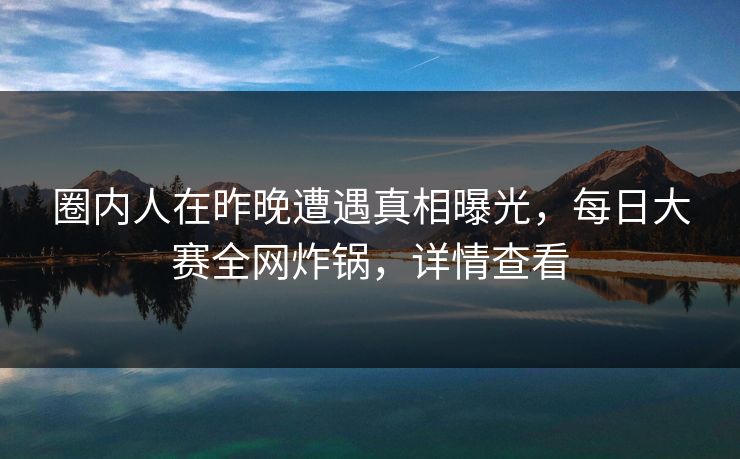 圈内人在昨晚遭遇真相曝光，每日大赛全网炸锅，详情查看
