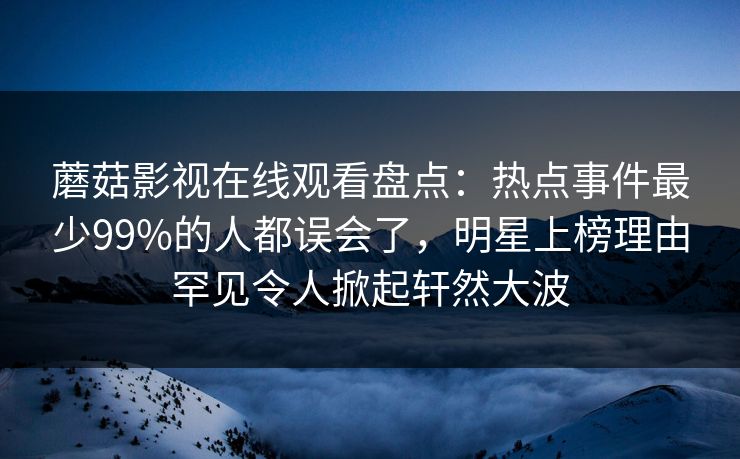 蘑菇影视在线观看盘点：热点事件最少99%的人都误会了，明星上榜理由罕见令人掀起轩然大波