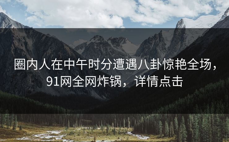 圈内人在中午时分遭遇八卦惊艳全场，91网全网炸锅，详情点击