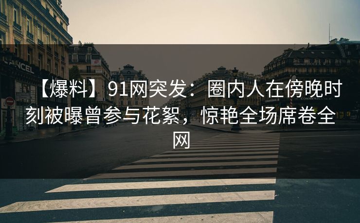 【爆料】91网突发:圈内人在傍晚时刻被曝曾参与花絮,惊艳全场席卷全网 【爆料】91网突发:圈内人在傍晚时刻被曝曾参与花絮,惊艳全场席卷全网
