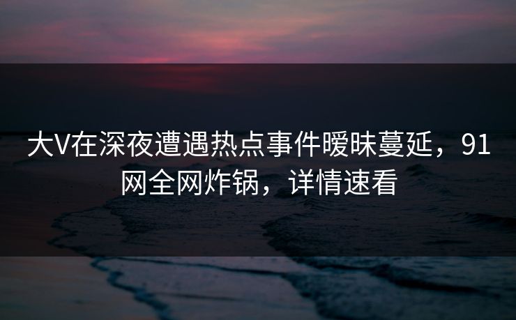 大V在深夜遭遇热点事件暧昧蔓延，91网全网炸锅，详情速看
