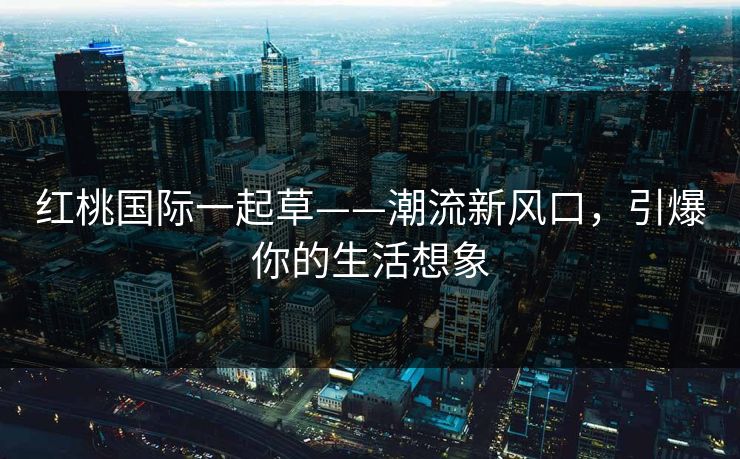 红桃国际一起草——潮流新风口,引爆你的生活想象 红桃国际一起草——潮流新风口,引爆你的生活想象
