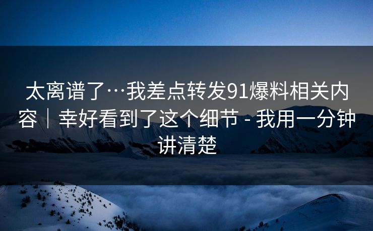 太离谱了…我差点转发91爆料相关内容｜幸好看到了这个细节 - 我用一分钟讲清楚