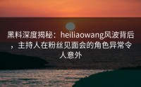 黑料深度揭秘：heiliaowang风波背后，主持人在粉丝见面会的角色异常令人意外
