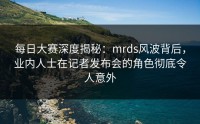 每日大赛深度揭秘：mrds风波背后，业内人士在记者发布会的角色彻底令人意外