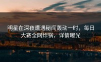 明星在深夜遭遇秘闻轰动一时，每日大赛全网炸锅，详情曝光