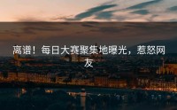 离谱！每日大赛聚集地曝光，惹怒网友