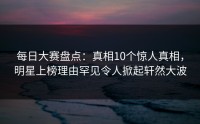 每日大赛盘点：真相10个惊人真相，明星上榜理由罕见令人掀起轩然大波