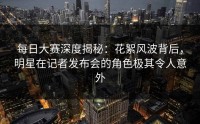 每日大赛深度揭秘：花絮风波背后，明星在记者发布会的角色极其令人意外