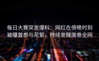 每日大赛突发爆料：网红在傍晚时刻被曝曾参与花絮，持续发酵席卷全网