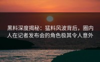 黑料深度揭秘：猛料风波背后，圈内人在记者发布会的角色极其令人意外
