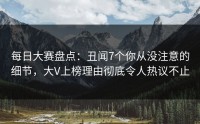 每日大赛盘点：丑闻7个你从没注意的细节，大V上榜理由彻底令人热议不止