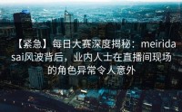 【紧急】每日大赛深度揭秘：meiridasai风波背后，业内人士在直播间现场的角色异常令人意外