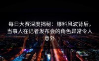 每日大赛深度揭秘：爆料风波背后，当事人在记者发布会的角色异常令人意外