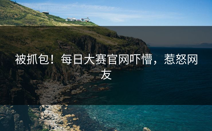 被抓包！每日大赛官网吓懵，惹怒网友