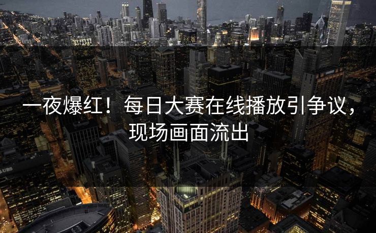 一夜爆红！每日大赛在线播放引争议，现场画面流出