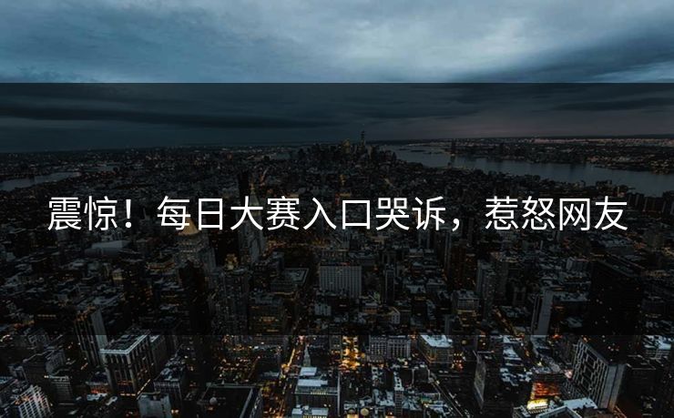 震惊！每日大赛入口哭诉，惹怒网友