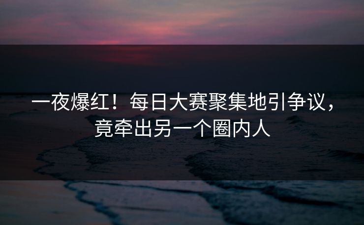 一夜爆红！每日大赛聚集地引争议，竟牵出另一个圈内人