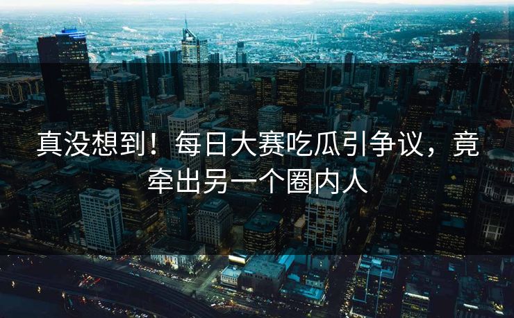 真没想到！每日大赛吃瓜引争议，竟牵出另一个圈内人