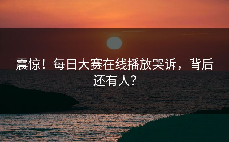 震惊！每日大赛在线播放哭诉，背后还有人？
