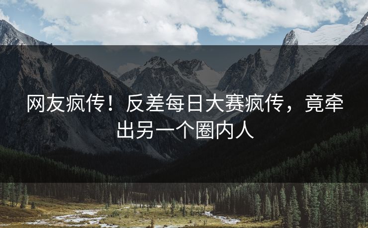网友疯传！反差每日大赛疯传，竟牵出另一个圈内人