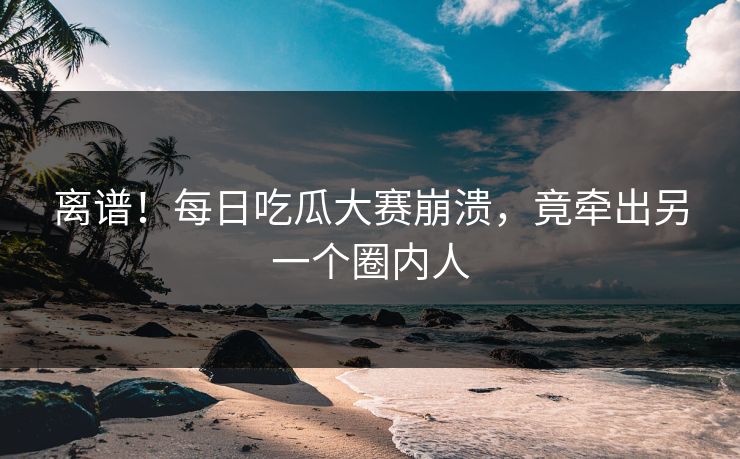 离谱！每日吃瓜大赛崩溃，竟牵出另一个圈内人