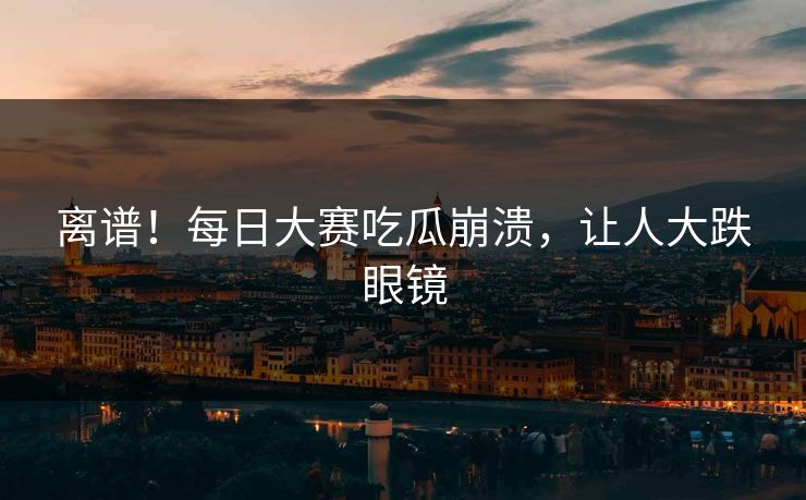 离谱！每日大赛吃瓜崩溃，让人大跌眼镜