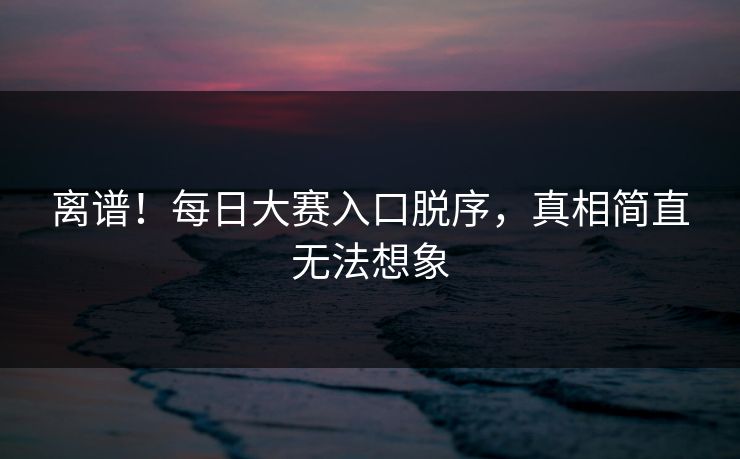 离谱！每日大赛入口脱序，真相简直无法想象