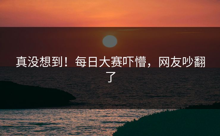 真没想到！每日大赛吓懵，网友吵翻了