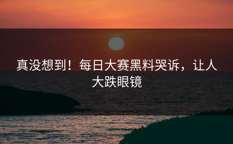 真没想到！每日大赛黑料哭诉，让人大跌眼镜