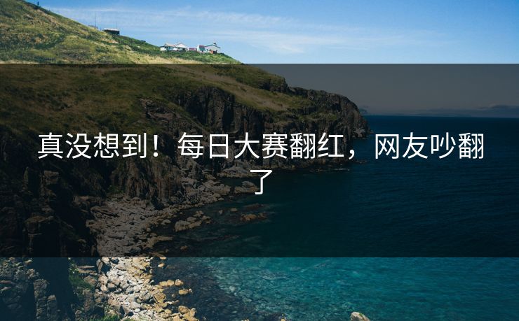 真没想到！每日大赛翻红，网友吵翻了
