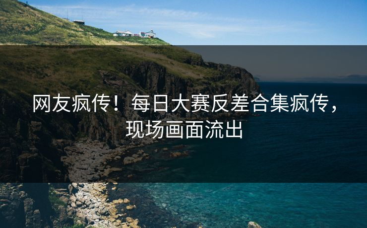 网友疯传！每日大赛反差合集疯传，现场画面流出