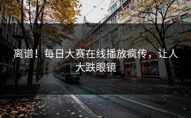 离谱！每日大赛在线播放疯传，让人大跌眼镜