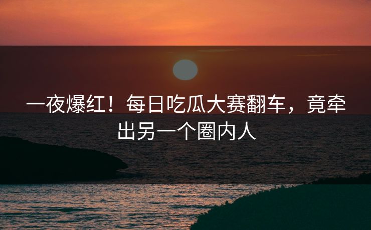 一夜爆红！每日吃瓜大赛翻车，竟牵出另一个圈内人
