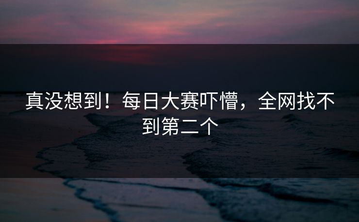 真没想到！每日大赛吓懵，全网找不到第二个