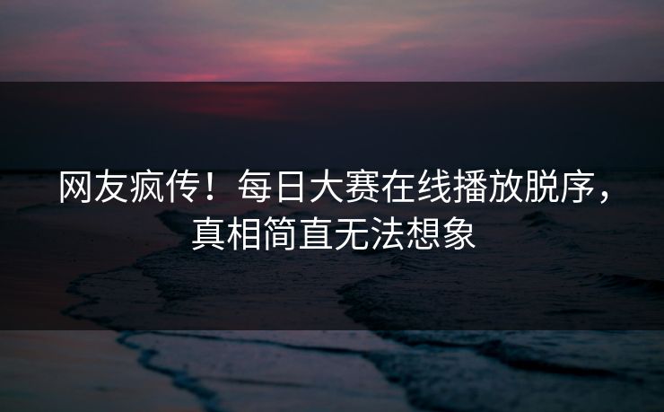 网友疯传！每日大赛在线播放脱序，真相简直无法想象