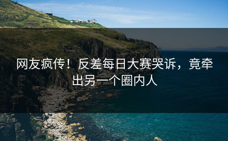 网友疯传！反差每日大赛哭诉，竟牵出另一个圈内人