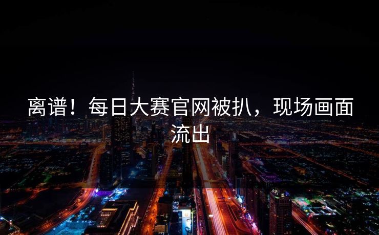 离谱！每日大赛官网被扒，现场画面流出