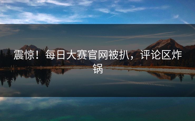震惊！每日大赛官网被扒，评论区炸锅