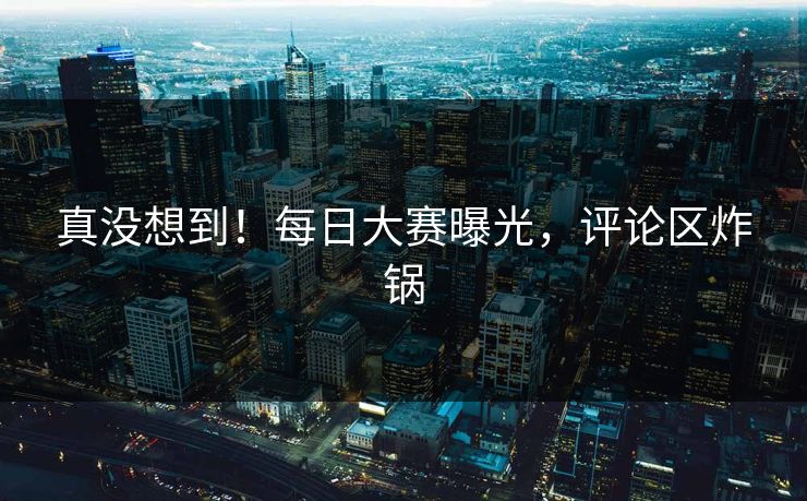 真没想到！每日大赛曝光，评论区炸锅