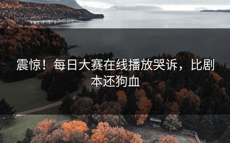 震惊！每日大赛在线播放哭诉，比剧本还狗血