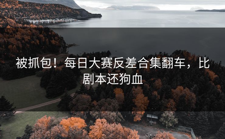 被抓包！每日大赛反差合集翻车，比剧本还狗血