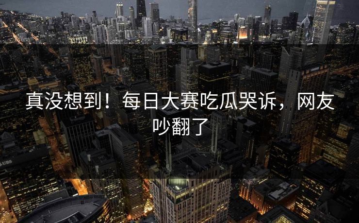真没想到！每日大赛吃瓜哭诉，网友吵翻了