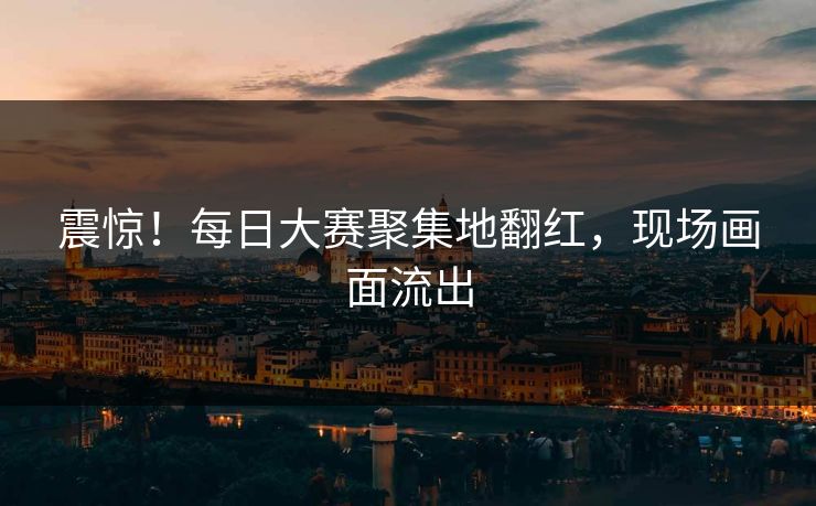 震惊！每日大赛聚集地翻红，现场画面流出