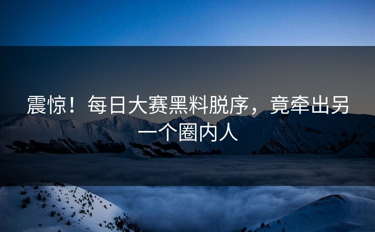 震惊！每日大赛黑料脱序，竟牵出另一个圈内人