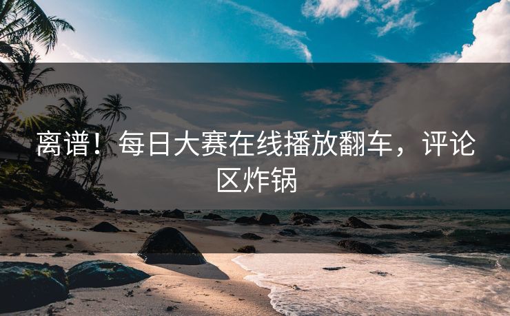 离谱！每日大赛在线播放翻车，评论区炸锅