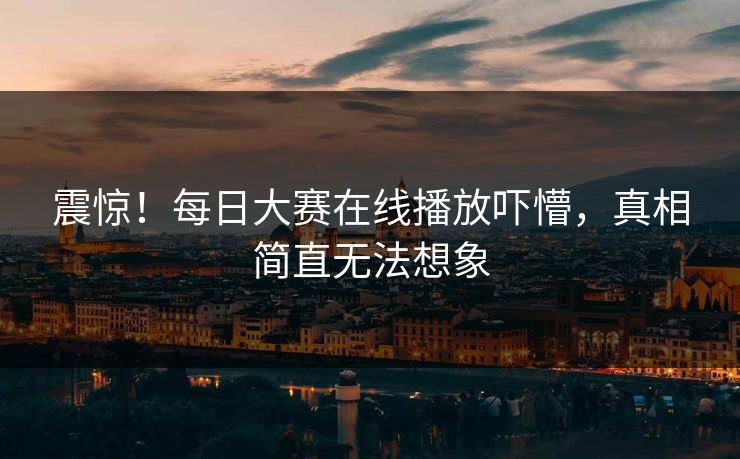 震惊！每日大赛在线播放吓懵，真相简直无法想象