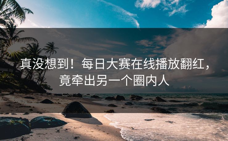 真没想到！每日大赛在线播放翻红，竟牵出另一个圈内人