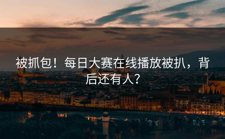 被抓包！每日大赛在线播放被扒，背后还有人？